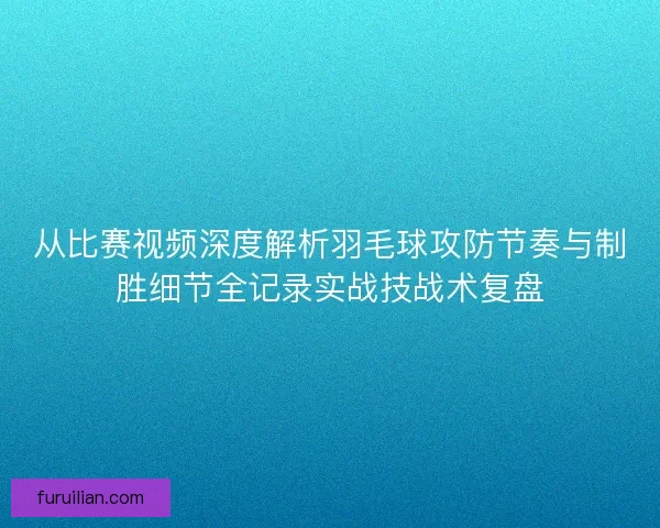 从比赛视频深度解析羽毛球攻防节奏与制胜细节全记录实战技战术复盘