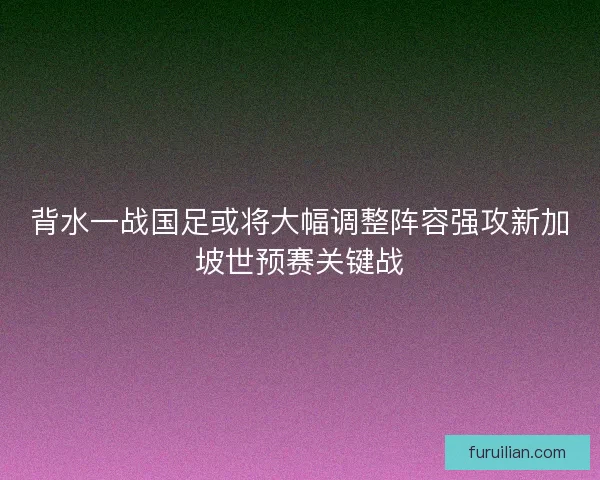 背水一战国足或将大幅调整阵容强攻新加坡世预赛关键战