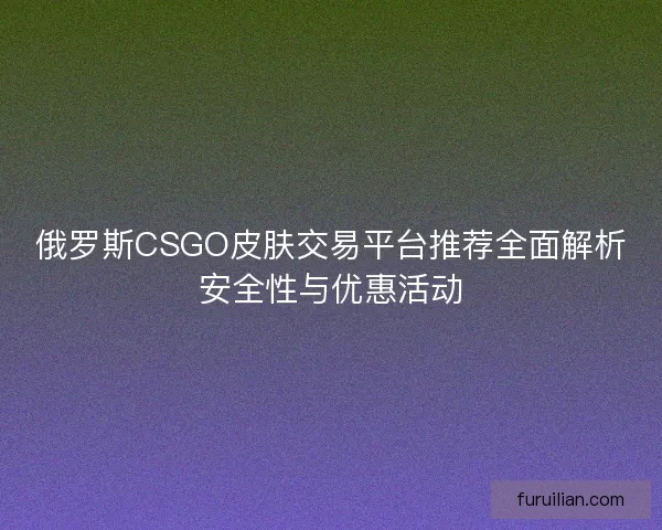 俄罗斯CSGO皮肤交易平台推荐全面解析安全性与优惠活动