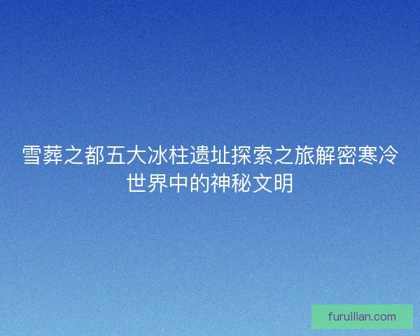 雪葬之都五大冰柱遗址探索之旅解密寒冷世界中的神秘文明