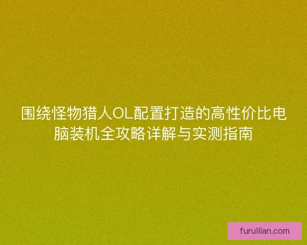 围绕怪物猎人OL配置打造的高性价比电脑装机全攻略详解与实测指南