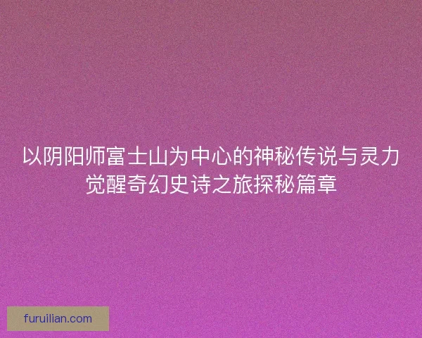 以阴阳师富士山为中心的神秘传说与灵力觉醒奇幻史诗之旅探秘篇章