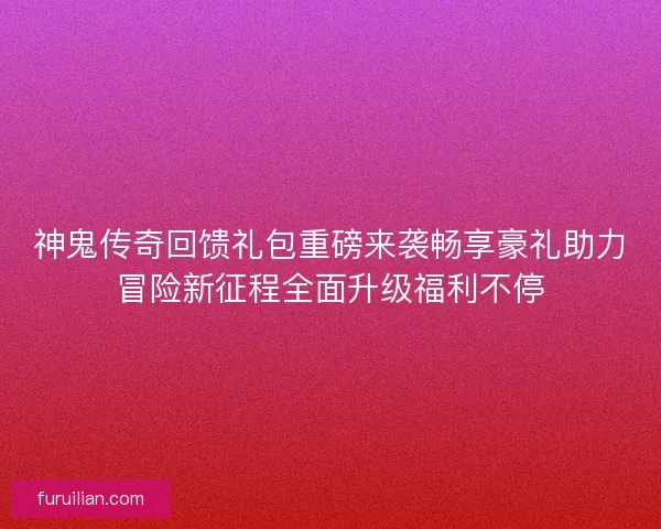 神鬼传奇回馈礼包重磅来袭畅享豪礼助力冒险新征程全面升级福利不停