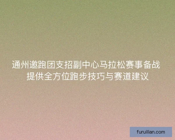 通州邀跑团支招副中心马拉松赛事备战 提供全方位跑步技巧与赛道建议