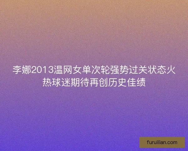 李娜2013温网女单次轮强势过关状态火热球迷期待再创历史佳绩