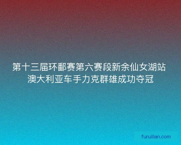 第十三届环鄱赛第六赛段新余仙女湖站 澳大利亚车手力克群雄成功夺冠