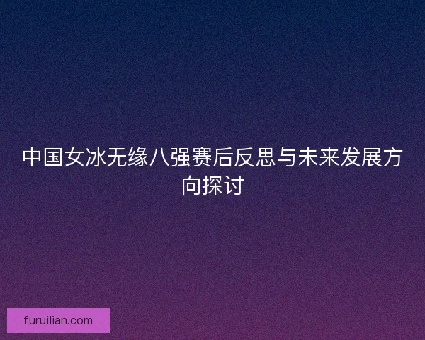 中国女冰无缘八强赛后反思与未来发展方向探讨