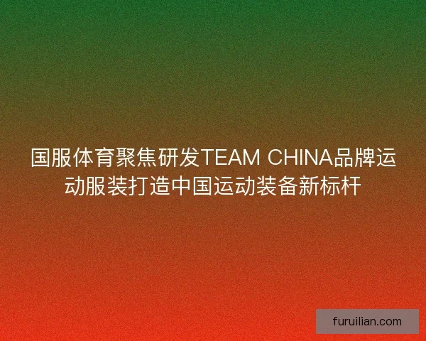 国服体育聚焦研发TEAM CHINA品牌运动服装打造中国运动装备新标杆