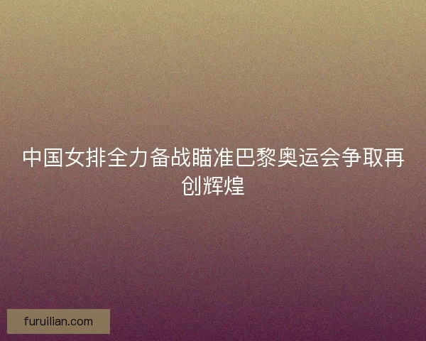 中国女排全力备战瞄准巴黎奥运会争取再创辉煌