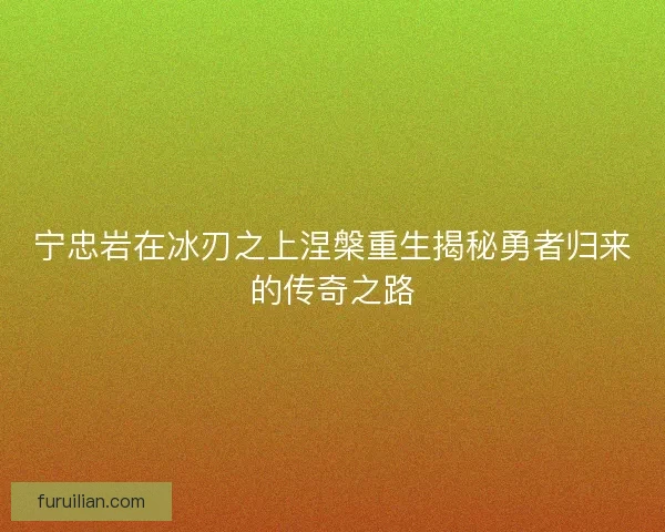 宁忠岩在冰刃之上涅槃重生揭秘勇者归来的传奇之路