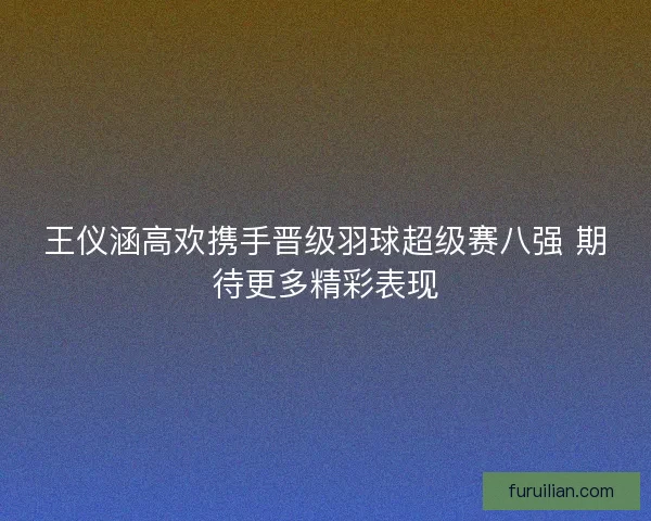 王仪涵高欢携手晋级羽球超级赛八强 期待更多精彩表现