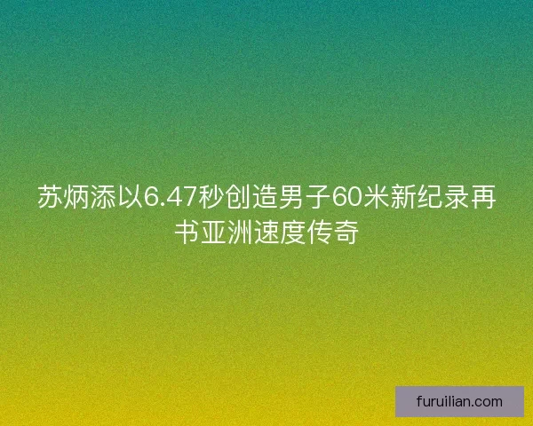 苏炳添以6.47秒创造男子60米新纪录再书亚洲速度传奇