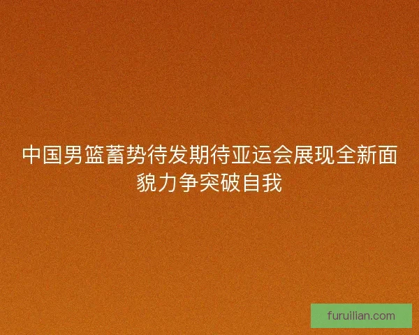 中国男篮蓄势待发期待亚运会展现全新面貌力争突破自我