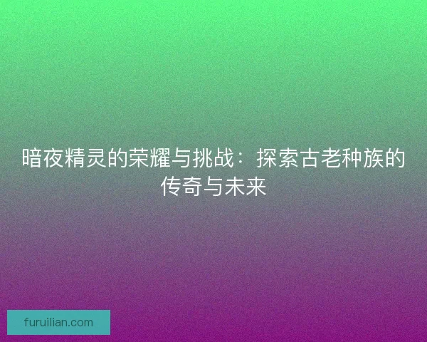 暗夜精灵的荣耀与挑战:探索古老种族的传奇与未来 暗夜精灵的荣耀与挑战:探索古老种族的传奇与未来