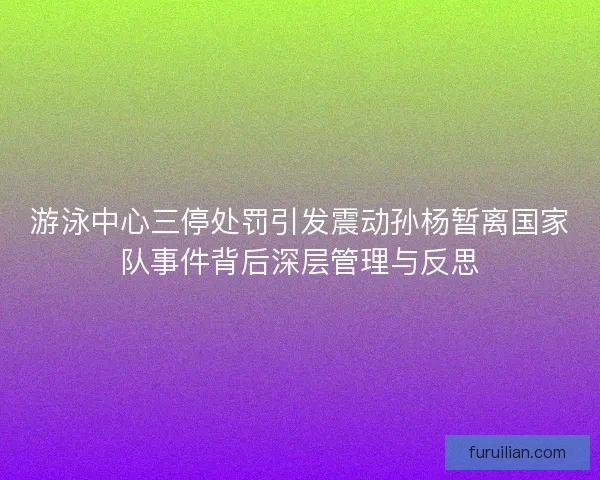 游泳中心三停处罚引发震动孙杨暂离国家队事件背后深层管理与反思 游泳中心三停处罚引发震动孙杨暂离国家队事件背后深层管理与反思