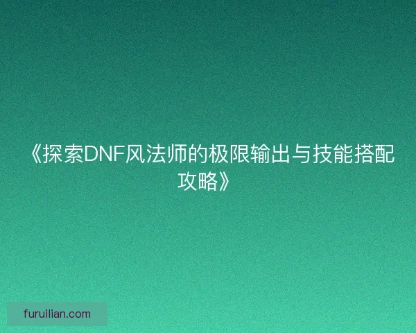 《探索DNF风法师的极限输出与技能搭配攻略》 《探索DNF风法师的极限输出与技能搭配攻略》