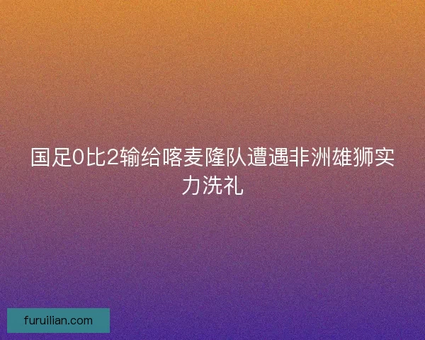 国足0比2输给喀麦隆队遭遇非洲雄狮实力洗礼