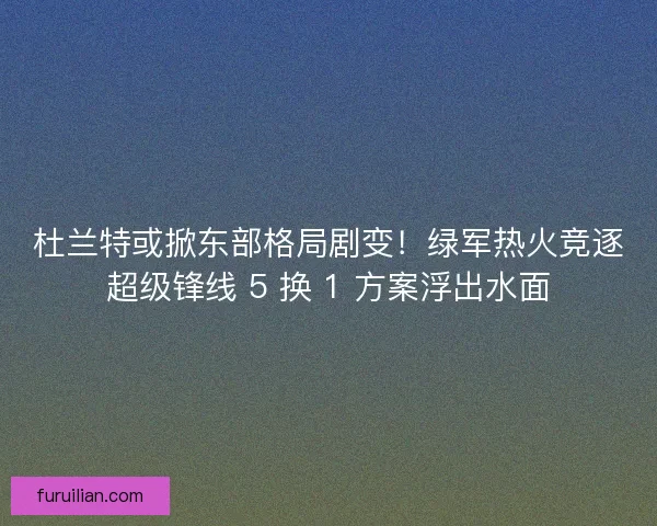 杜兰特或掀东部格局剧变！绿军热火竞逐超级锋线 5 换 1 方案浮出水面