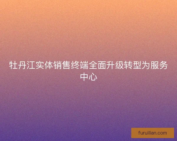 牡丹江实体销售终端全面升级转型为服务中心