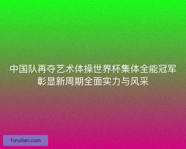 中国队再夺艺术体操世界杯集体全能冠军彰显新周期全面实力与风采