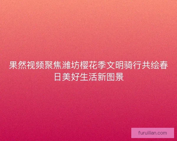 果然视频聚焦潍坊樱花季文明骑行共绘春日美好生活新图景 果然视频聚焦潍坊樱花季文明骑行共绘春日美好生活新图景