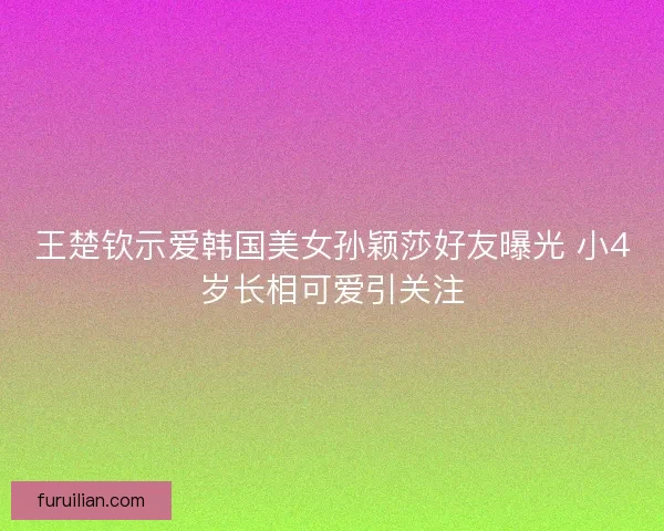 王楚钦示爱韩国美女孙颖莎好友曝光 小4岁长相可爱引关注