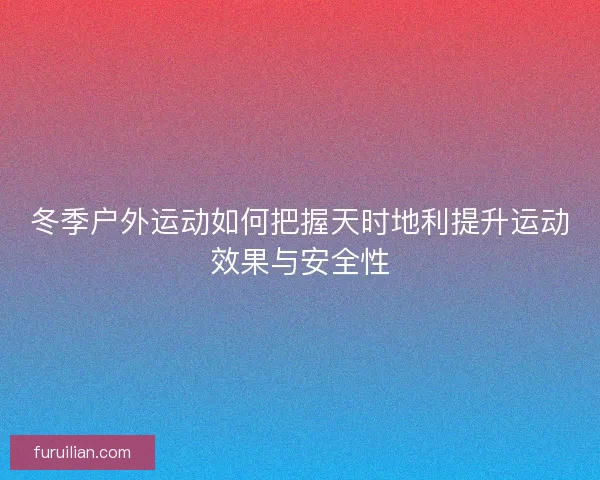 冬季户外运动如何把握天时地利提升运动效果与安全性 冬季户外运动如何把握天时地利提升运动效果与安全性
