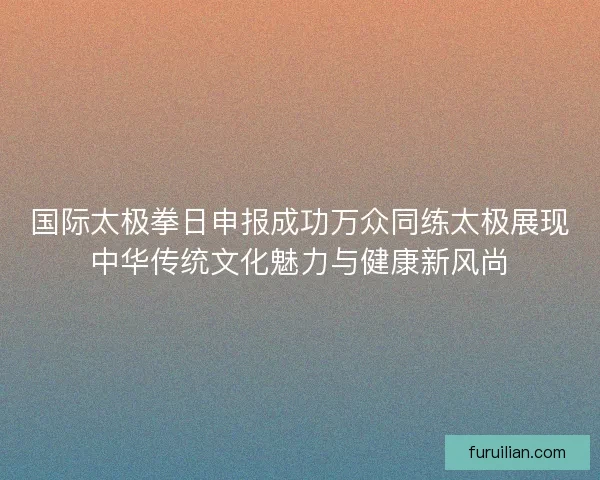 国际太极拳日申报成功万众同练太极展现中华传统文化魅力与健康新风尚 国际太极拳日申报成功万众同练太极展现中华传统文化魅力与健康新风尚