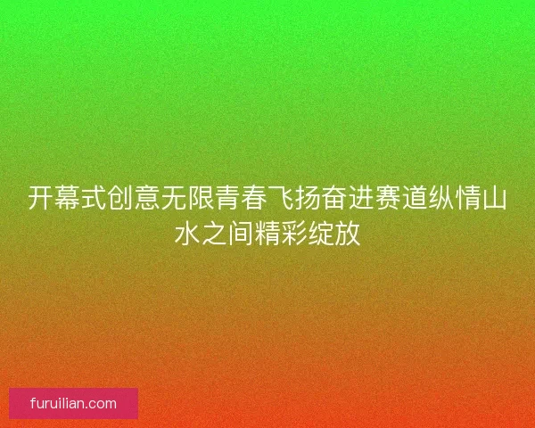 开幕式创意无限青春飞扬奋进赛道纵情山水之间精彩绽放 开幕式创意无限青春飞扬奋进赛道纵情山水之间精彩绽放
