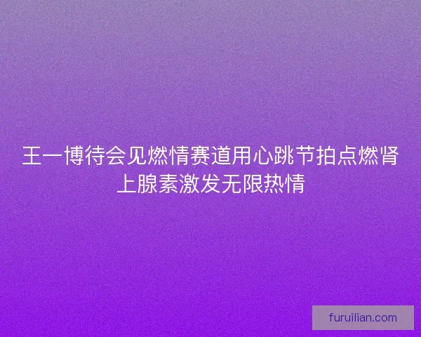 王一博待会见燃情赛道用心跳节拍点燃肾上腺素激发无限热情 王一博待会见燃情赛道用心跳节拍点燃肾上腺素激发无限热情