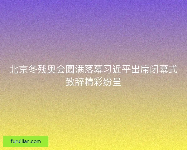 北京冬残奥会圆满落幕习近平出席闭幕式致辞精彩纷呈 北京冬残奥会圆满落幕习近平出席闭幕式致辞精彩纷呈