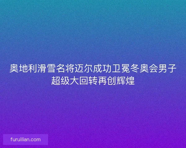 奥地利滑雪名将迈尔成功卫冕冬奥会男子超级大回转再创辉煌
