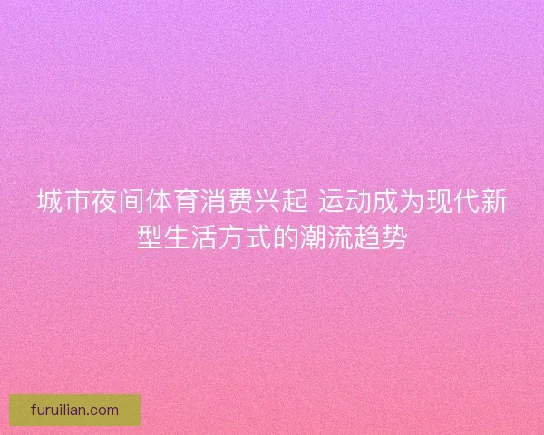 城市夜间体育消费兴起 运动成为现代新型生活方式的潮流趋势 城市夜间体育消费兴起 运动成为现代新型生活方式的潮流趋势